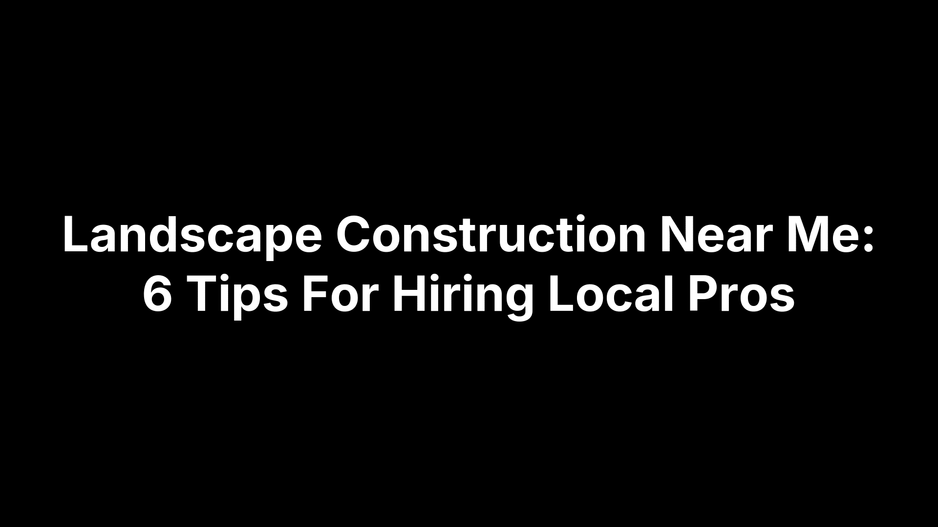 Landscape Construction Near Me: 6 Tips For Hiring Local Pros